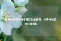 原核试验基地司令员范如玉逝世，从事核试验研究超40年