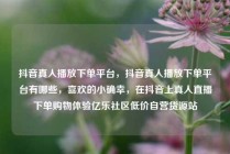 抖音真人播放下单平台，抖音真人播放下单平台有哪些，喜欢的小确幸，在抖音上真人直播下单购物体验亿乐社区低价自营货源站