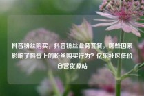 抖音粉丝购买，抖音粉丝业务套餐，哪些因素影响了抖音上的粉丝购买行为？亿乐社区低价自营货源站